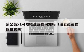郯城蒲公英x1可以搭建远程网站吗（蒲公英远程联机官网）